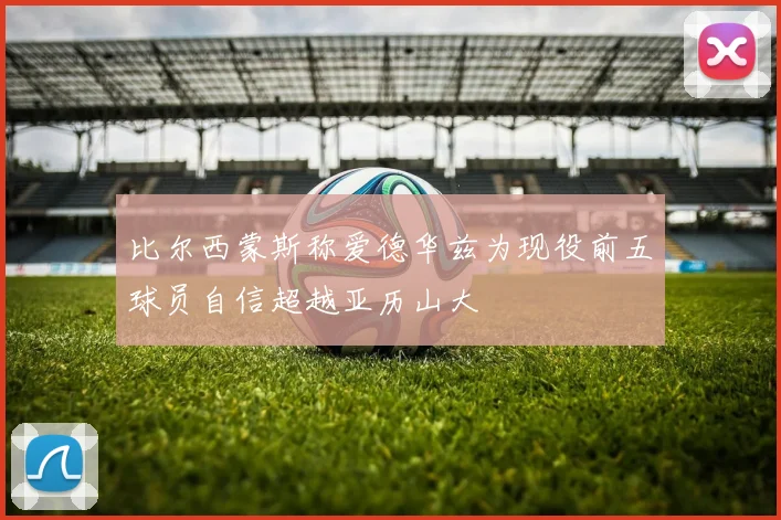 比尔西蒙斯称爱德华兹为现役前五球员自信超越亚历山大