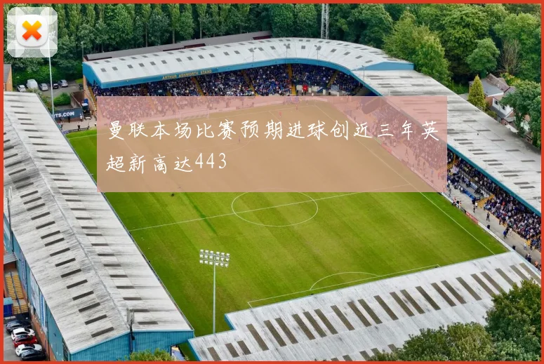 曼联本场比赛预期进球创近三年英超新高达443