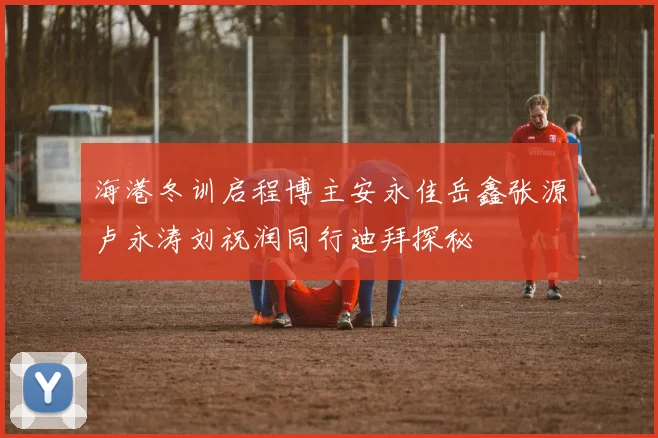 海港冬训启程博主安永佳岳鑫张源卢永涛刘祝润同行迪拜探秘