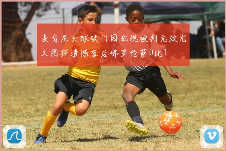 麦肯尼头球破门因犯规被判无效尤文图斯遗憾落后佛罗伦萨0比1