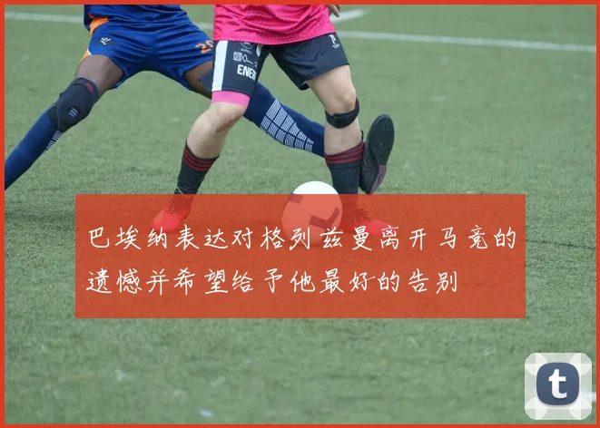 巴埃纳表达对格列兹曼离开马竞的遗憾并希望给予他最好的告别