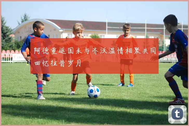 阿德重返国米与齐沃温情相聚共同回忆往昔岁月