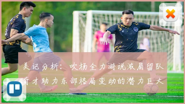 美记分析：吹杨全力游说浓眉留队奇才助力东部格局变动的潜力巨大