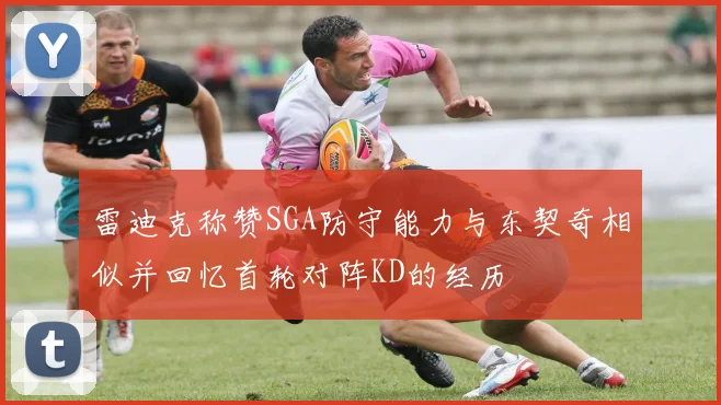 雷迪克称赞SGA防守能力与东契奇相似并回忆首轮对阵KD的经历