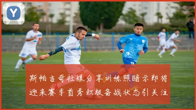 斯帕吉奇社媒分享训练照暗示即将迎来赛季首秀积极备战状态引关注