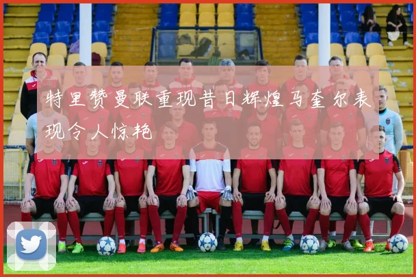 特里赞曼联重现昔日辉煌马奎尔表现令人惊艳