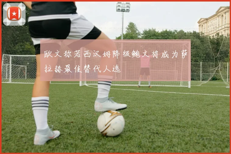 欧文称若西汉姆降级鲍文将成为萨拉赫最佳替代人选