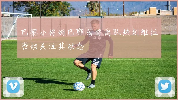 巴黎小将姆巴耶或将离队热刺维拉密切关注其动态