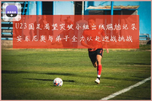 U23国足渴望突破小组出线尴尬记录安东尼奥与弟子全力以赴迎战挑战