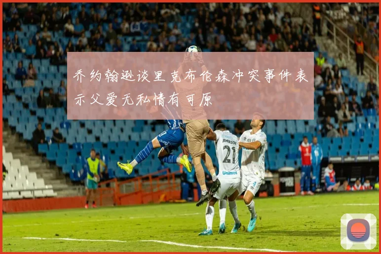 乔约翰逊谈里克布伦森冲突事件表示父爱无私情有可原