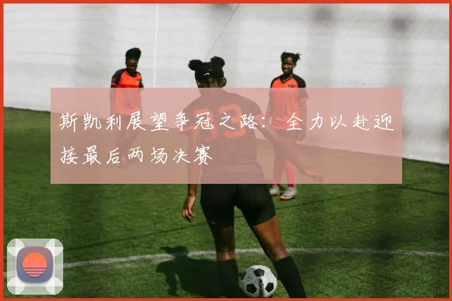 斯凯利展望争冠之路：全力以赴迎接最后两场决赛