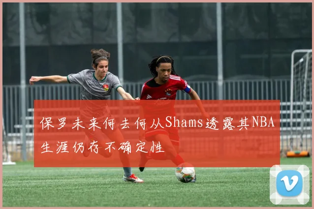 保罗未来何去何从Shams透露其NBA生涯仍存不确定性