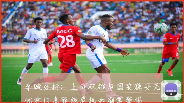 李璇分析：上海双雄与国安稳妥无忧津门虎降级危机加剧需警惕