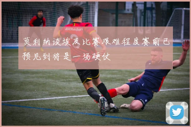 莫利纳谈埃及比赛艰难程度赛前已预见到将是一场硬仗