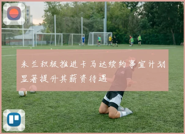米兰积极推进卡马达续约事宜计划显著提升其薪资待遇