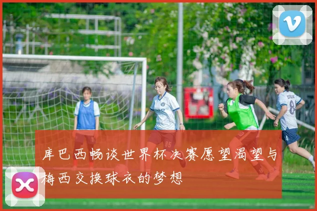 库巴西畅谈世界杯决赛愿望渴望与梅西交换球衣的梦想