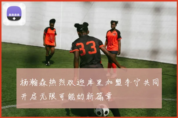 杨瀚森热烈欢迎库里加盟李宁共同开启无限可能的新篇章