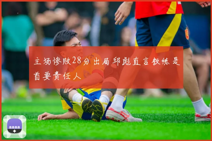 主场惨败28分出局邱彪直言教练是首要责任人