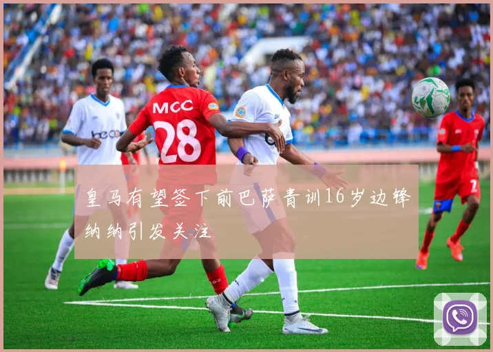 皇马有望签下前巴萨青训16岁边锋纳纳引发关注