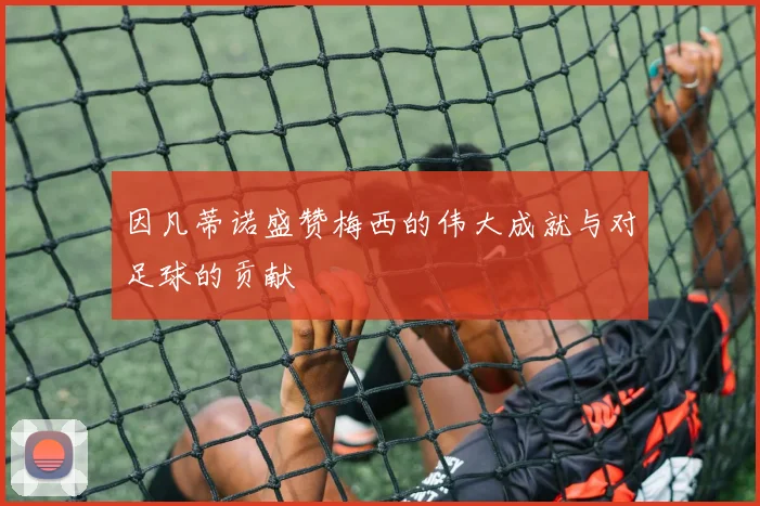 因凡蒂诺盛赞梅西的伟大成就与对足球的贡献