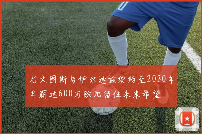 尤文图斯与伊尔迪兹续约至2030年年薪达600万欧元留住未来希望