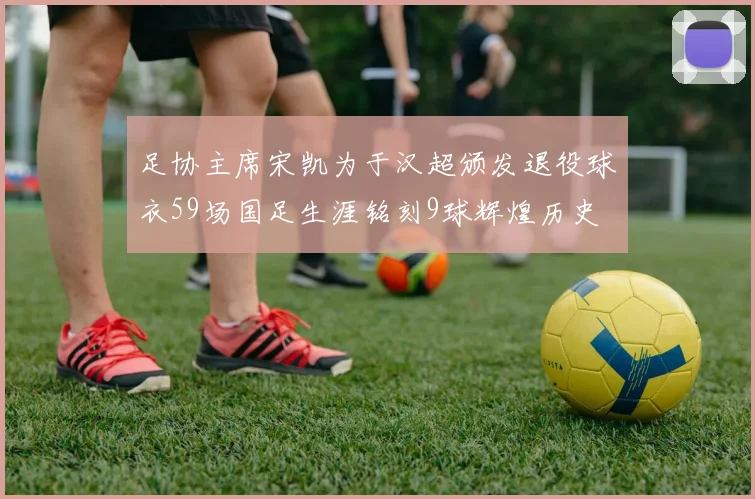 足协主席宋凯为于汉超颁发退役球衣59场国足生涯铭刻9球辉煌历史