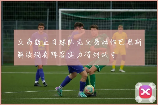 交易截止日球队无交易动作巴恩斯解读现有阵容实力得到认可
