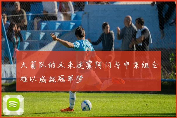 火箭队的未来迷雾阿门与申京组合难以成就冠军梦