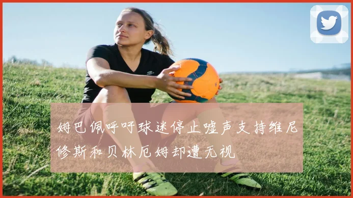 姆巴佩呼吁球迷停止嘘声支持维尼修斯和贝林厄姆却遭无视